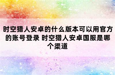 时空猎人安卓的什么版本可以用官方的账号登录 时空猎人安卓国服是哪个渠道